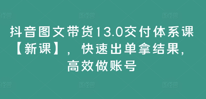 抖音图文带货13.0交付体系课【新课】，快速出单拿结果，高效做账号-归鹤副业商城