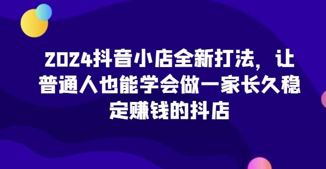 2024抖音小店全新打法，让普通人也能学会做一家长久稳定赚钱的抖店-归鹤副业商城