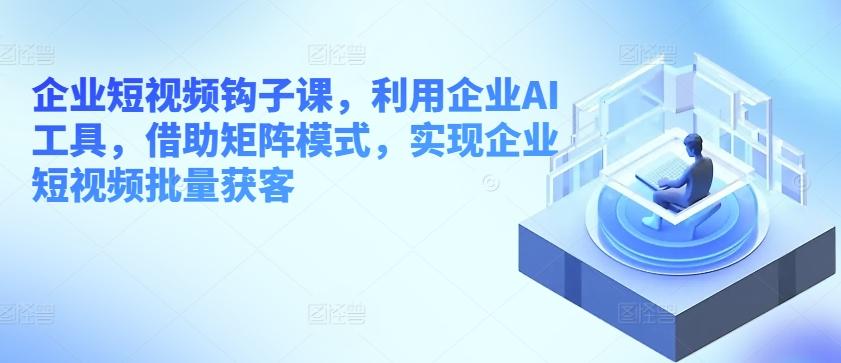 企业短视频钩子课，利用企业AI工具，借助矩阵模式，实现企业短视频批量获客-归鹤副业商城