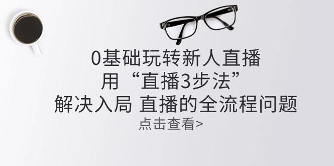 零基础玩转新人直播：用“直播3步法”解决入局 直播全流程问题-归鹤副业商城