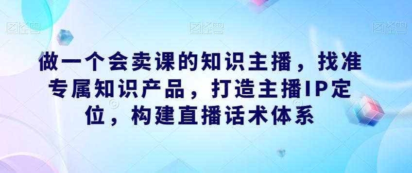 做一个会卖课的知识主播，找准专属知识产品，打造主播IP定位，构建直播话术体系-归鹤副业商城