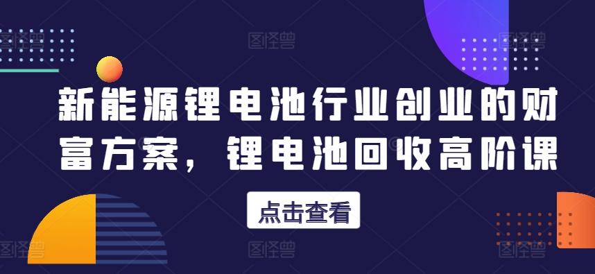 新能源锂电池行业创业的财富方案，锂电池回收高阶课-归鹤副业商城