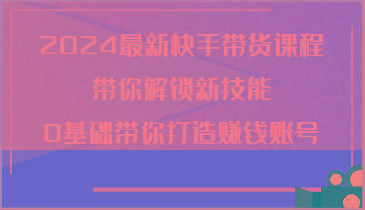 2024最新快手带货课程，带你解锁新技能，0基础带你打造赚钱账号-归鹤副业商城