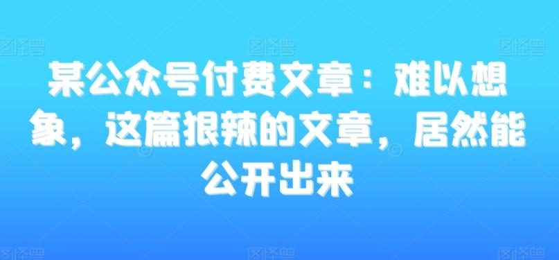 某公众号付费文章：难以想象，这篇狠辣的文章，居然能公开出来-网创资源