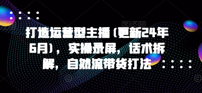 打造运营型主播(更新24年9月)，实操录屏，话术拆解，自然流带货打法-归鹤副业商城