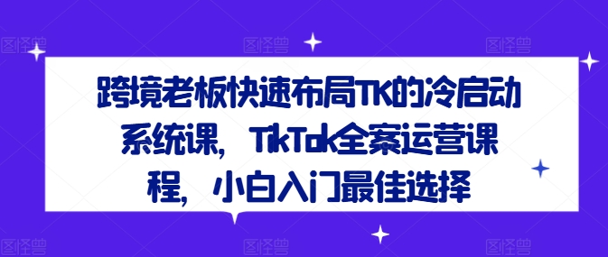 跨境老板快速布局TK的冷启动系统课，TikTok全案运营课程，小白入门最佳选择-归鹤副业商城