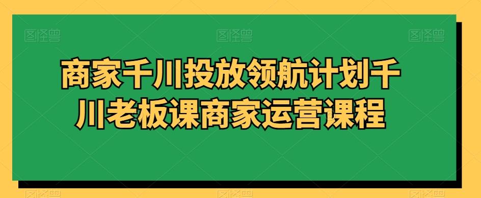 商家千川投放领航计划千川老板课商家运营课程-归鹤副业商城