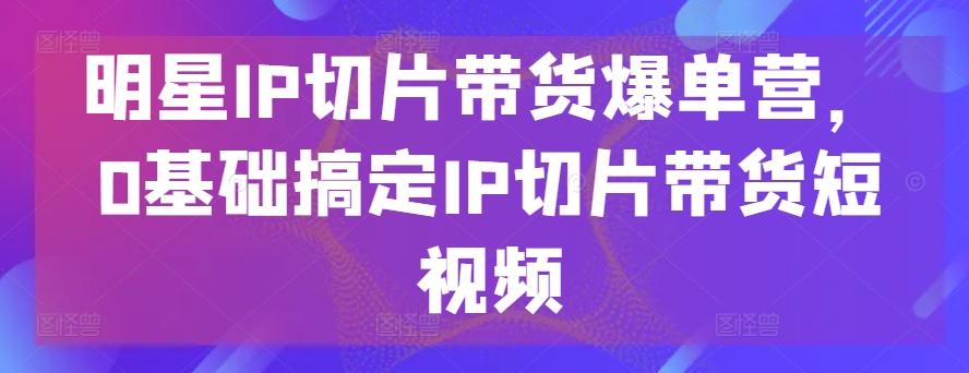 明星IP切片带货爆单营，0基础搞定IP切片带货短视频-归鹤副业商城