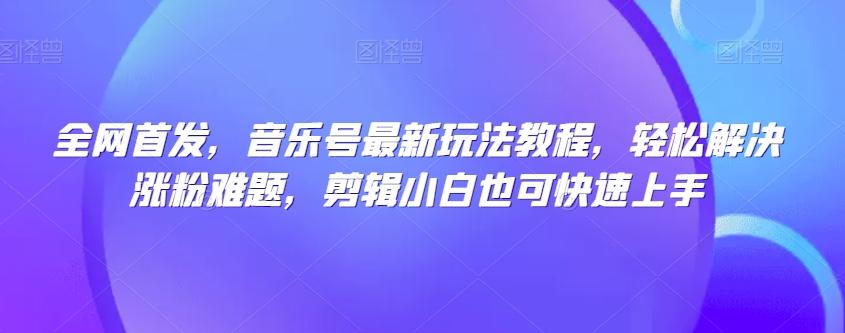 全网首发，音乐号最新玩法教程，轻松解决涨粉难题，剪辑小白也可快速上手-网创资源