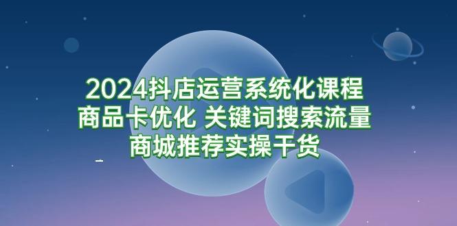 (9438期)2024抖店运营系统化课程：商品卡优化 关键词搜索流量商城推荐实操干货-归鹤副业商城