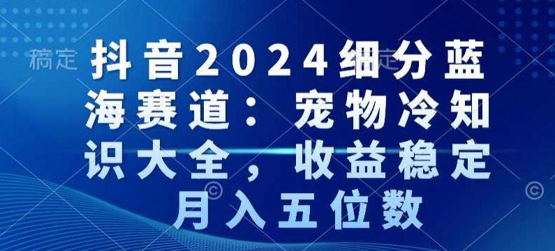 抖音2024细分蓝海赛道：宠物冷知识大全，收益稳定，月入五位数【揭秘】-归鹤副业商城