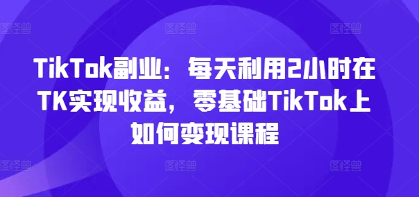 TikTok副业：每天利用2小时在TK实现收益，零基础TikTok上如何变现课程-归鹤副业商城