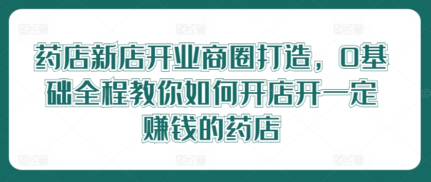 药店新店开业商圈打造，0基础全程教你如何开店开一定赚钱的药店-归鹤副业商城