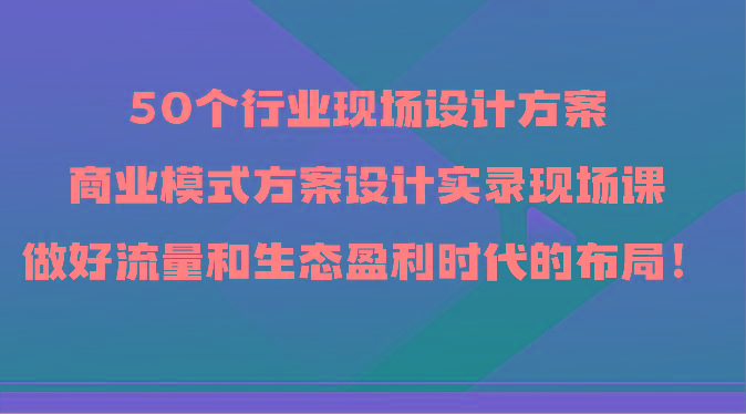 50个行业现场设计方案，商业模式方案设计实录现场课，做好流量和生态盈利时代的布局！-归鹤副业商城