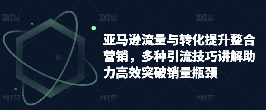 亚马逊流量与转化提升整合营销，多种引流技巧讲解助力高效突破销量瓶颈-归鹤副业商城