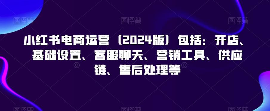 小红书电商运营(2024版)包括：开店、基础设置、客服聊天、营销工具、供应链、售后处理等-归鹤副业商城