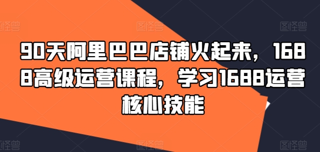 90天阿里巴巴店铺火起来，1688高级运营课程，学习1688运营核心技能-归鹤副业商城