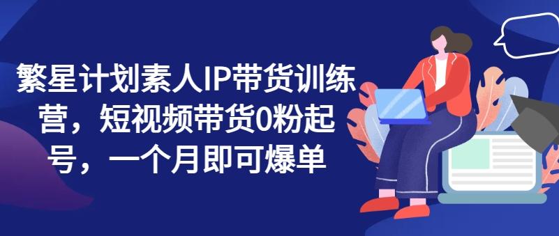 繁星计划素人IP带货训练营，短视频带货0粉起号，一个月即可爆单-归鹤副业商城